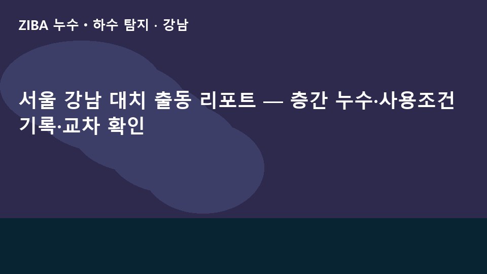서울 강남 대치 출동 리포트 — 층간 누수·사용조건 기록·교차 확인